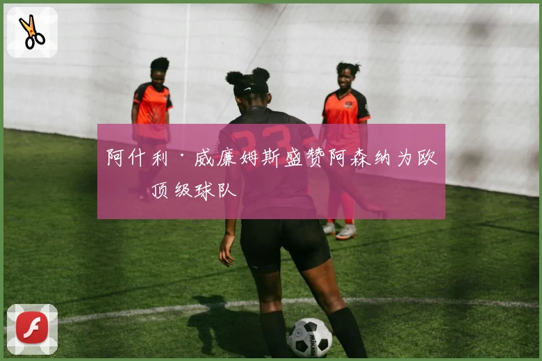 阿什利·威廉姆斯盛赞阿森纳为欧洲顶级球队