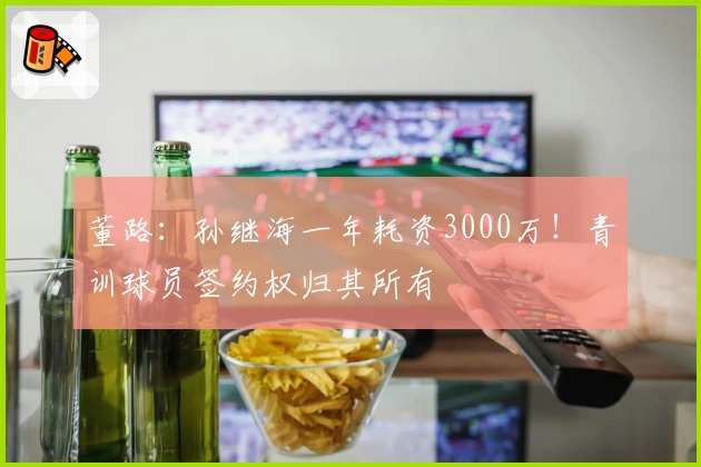 董路：孙继海一年耗资3000万！青训球员签约权归其所有