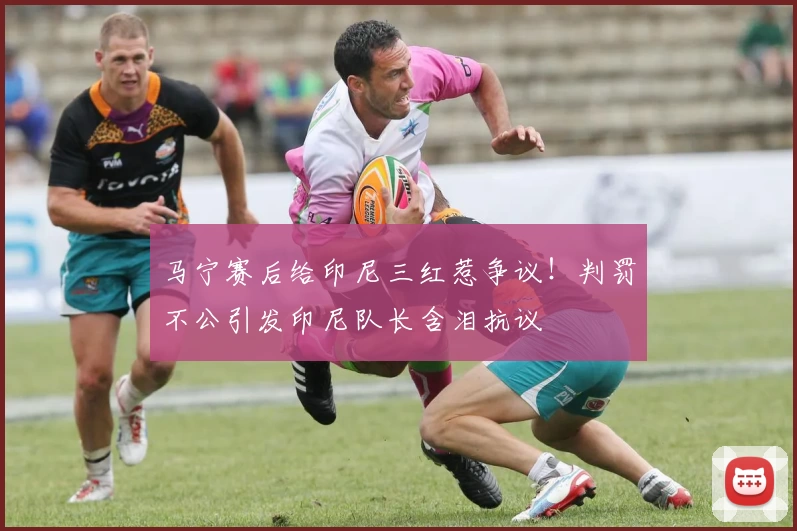 马宁赛后给印尼三红惹争议！判罚不公引发印尼队长含泪抗议