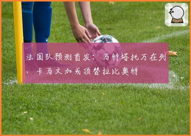 法国队预测首发：马特塔托万在列，卡马文加或顶替拉比奥特