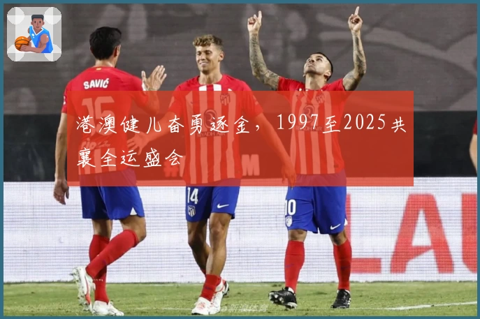 港澳健儿奋勇逐金，1997至2025共襄全运盛会