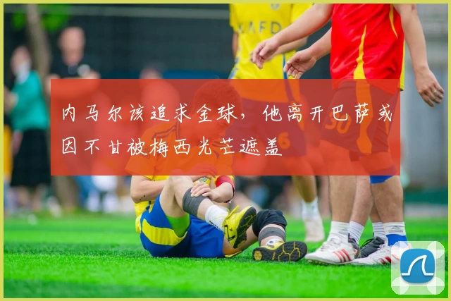 内马尔该追求金球，他离开巴萨或因不甘被梅西光芒遮盖