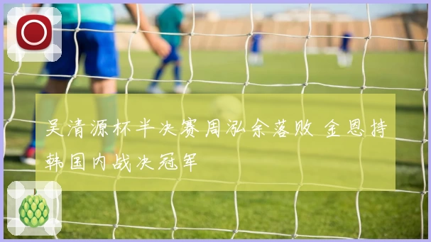吴清源杯半决赛周泓余落败 金恩持韩国内战决冠军