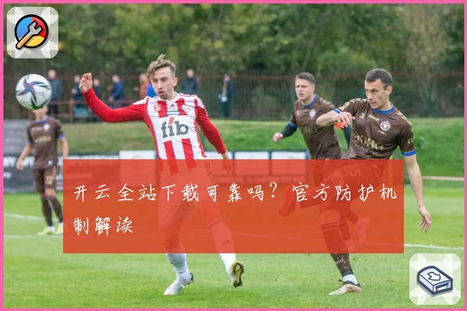 开云全站下载可靠吗?官方防护机制解读