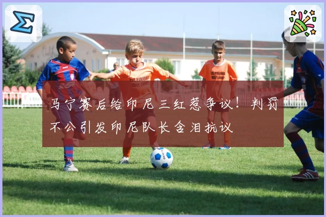 马宁赛后给印尼三红惹争议！判罚不公引发印尼队长含泪抗议