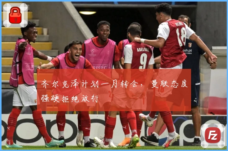 齐尔克泽计划一月转会，曼联态度强硬拒绝放行
