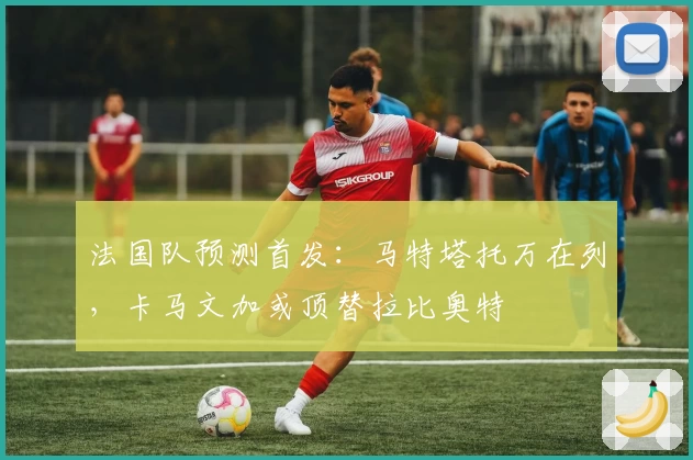 法国队预测首发：马特塔托万在列，卡马文加或顶替拉比奥特