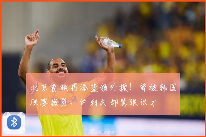 北京首钢再添蓝领外援！曾被韩国联赛裁员，许利民却慧眼识才