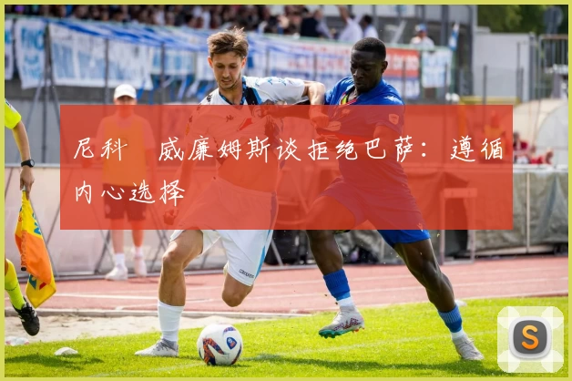 尼科・威廉姆斯谈拒绝巴萨：遵循内心选择