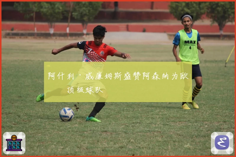 阿什利·威廉姆斯盛赞阿森纳为欧洲顶级球队