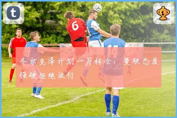 齐尔克泽计划一月转会，曼联态度强硬拒绝放行