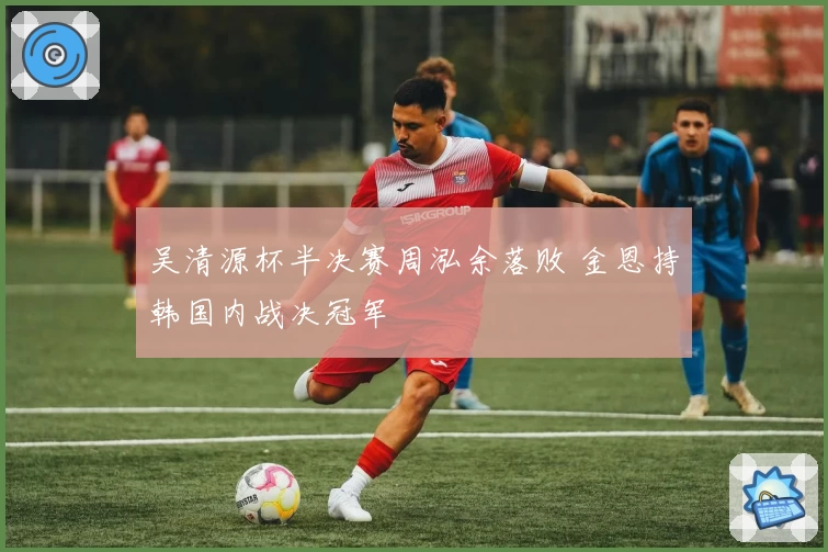 吴清源杯半决赛周泓余落败 金恩持韩国内战决冠军